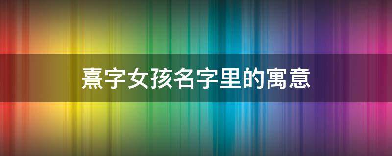 熹字女孩名字里的寓意 熹字取名的寓意女孩