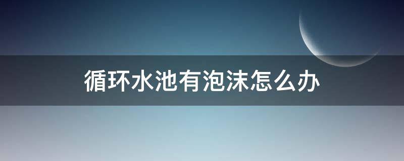 循环水池有泡沫怎么办（循环水池泡沫很多）