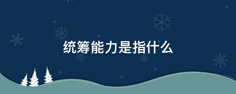 统筹能力是指什么 统筹需要具备的能力