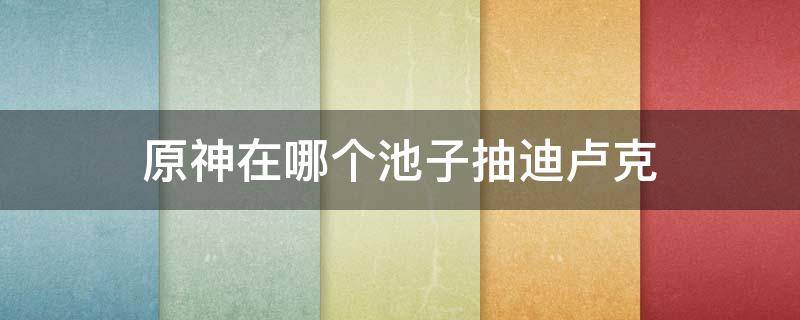 原神在哪个池子抽迪卢克 原神抽哪个池出迪卢克