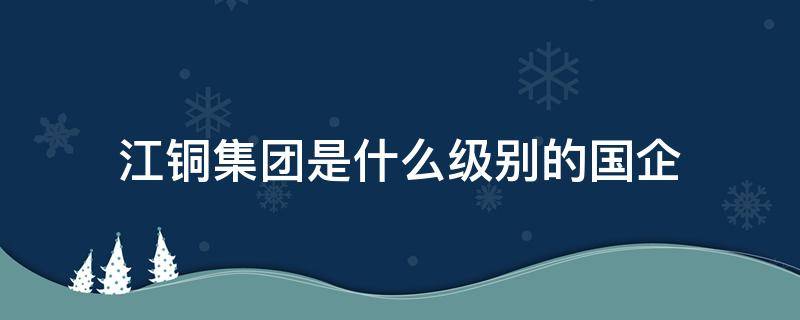 江铜集团是什么级别的国企（江铜是国企还是央企?）