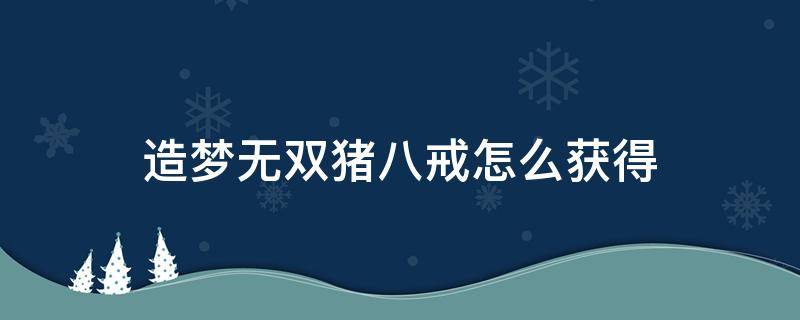 造梦无双猪八戒怎么获得 造梦无双猪八戒解锁后怎么选