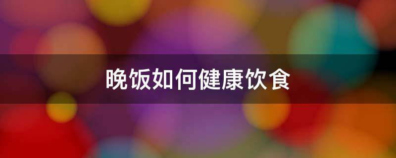 晚饭如何健康饮食（晚饭如何吃更健康）