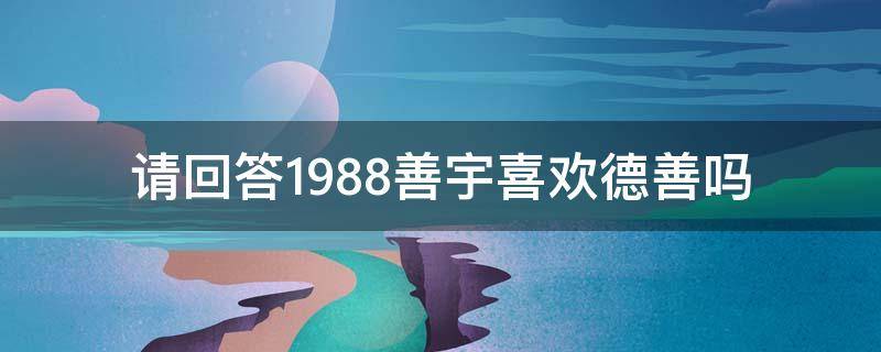 请回答1988善宇喜欢德善吗 请回答1988不喜欢善宇