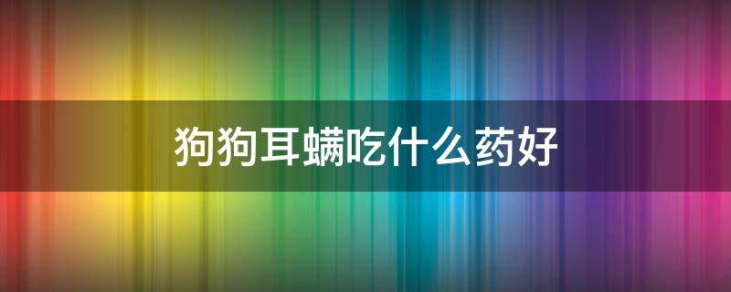 狗狗耳螨吃什么药好（狗狗有耳螨吃什么药）