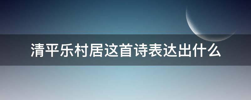 清平乐村居这首诗表达出什么 清平乐村居这首诗表达出什么意思