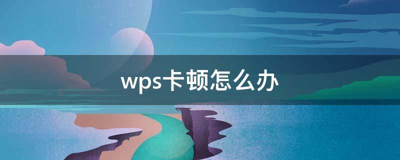 wps卡顿怎么办（wps为什么卡顿）