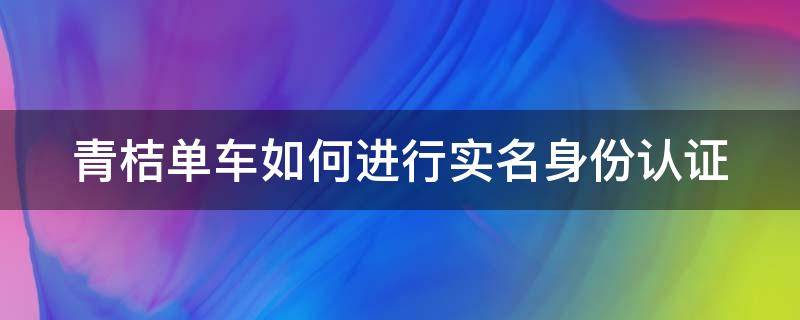 青桔单车如何进行实名身份认证（青桔单车身份验证如何更改）