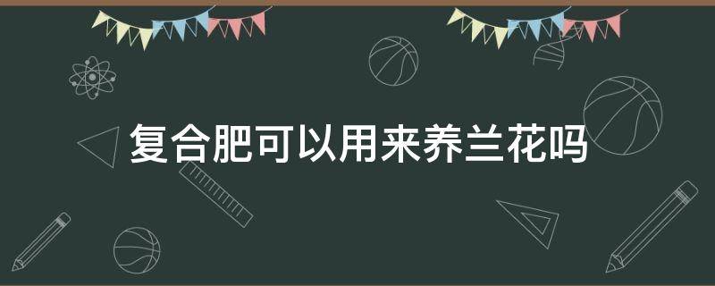 复合肥可以用来养兰花吗（复合肥养兰可以吗?）