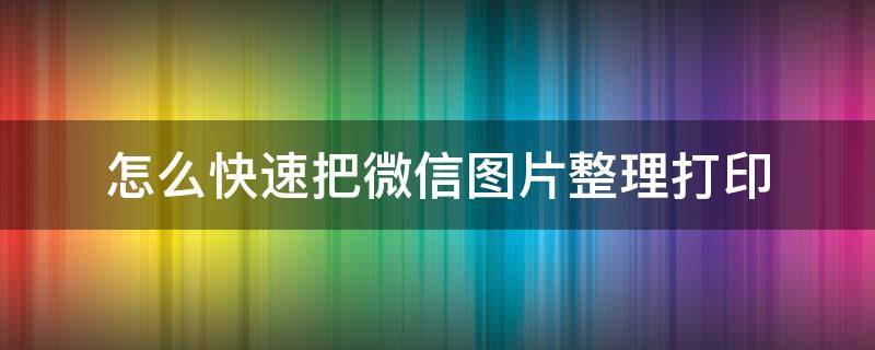 怎么快速把微信图片整理打印 微信里的图片如何快速打印