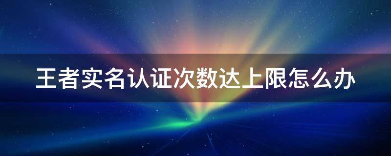 王者实名认证次数达上限怎么办（王者实名认证次数上限了怎么办）