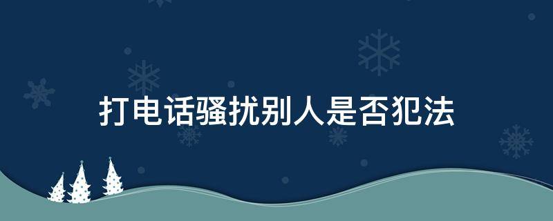 打电话骚扰别人是否犯法（打电话骚扰别人犯法吗）