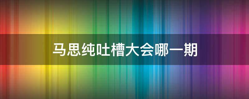 马思纯吐槽大会哪一期（马思纯 吐槽大会 第几期）