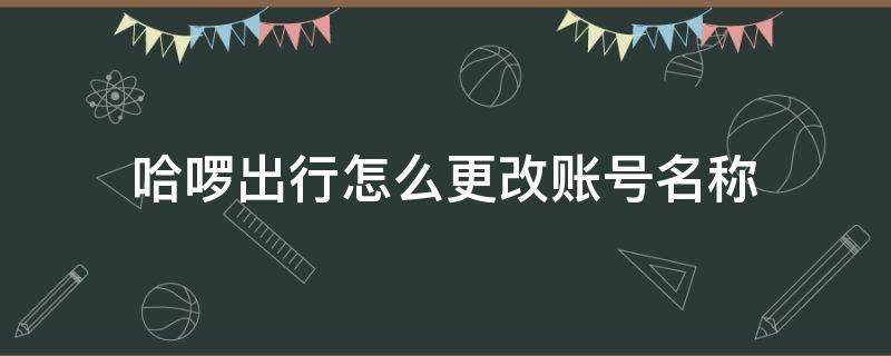 哈啰出行怎么更改账号名称（哈啰出行之前的号码怎么修改）