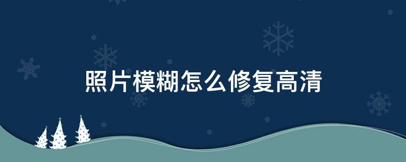 照片模糊怎么修复高清 ps照片模糊怎么修复高清