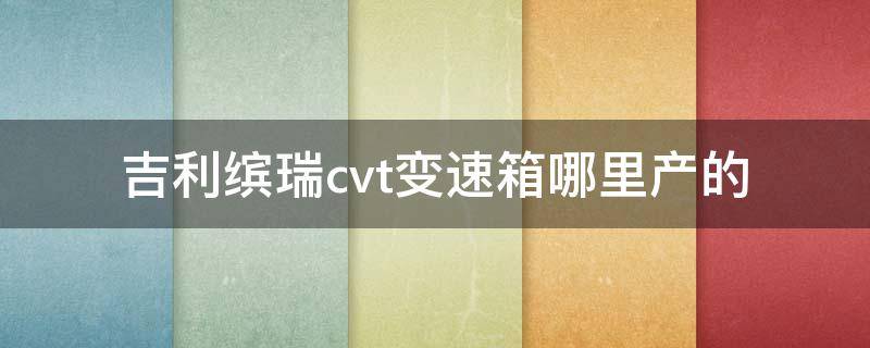 吉利缤瑞cvt变速箱哪里产的（缤瑞cvt变速箱是哪款）