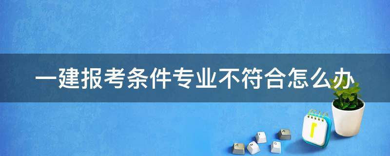 一建报考条件专业不符合怎么办 一建报考条件专业不符合怎么办呢