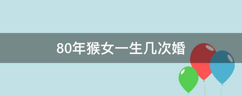 80年猴女一生几次婚（80年属猴女人一生有几次婚姻）