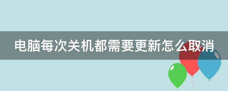 电脑每次关机都需要更新怎么取消（win10电脑每次关机都要更新 怎么取消）