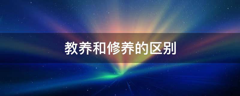 教养和修养的区别 教养和修养的区别是啥