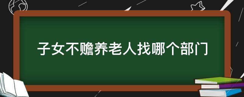 子女不赡养老人找哪个部门（不赡养老人哪里管）