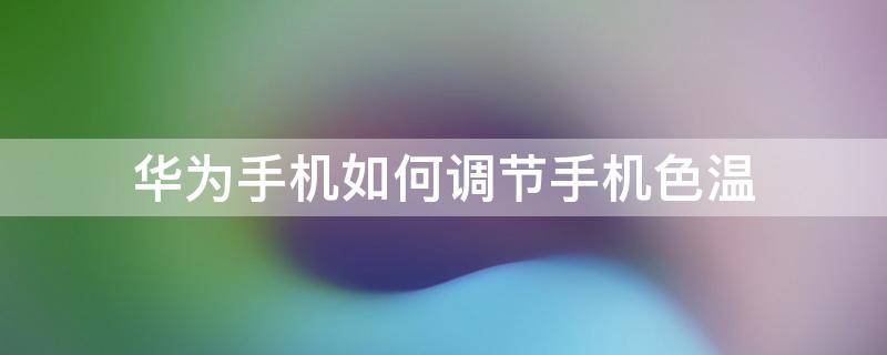 华为手机如何调节手机色温 华为手机屏幕色温最佳设置