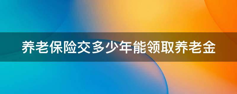 养老保险交多少年能领取养老金 养老保险交多少年就可以领钱