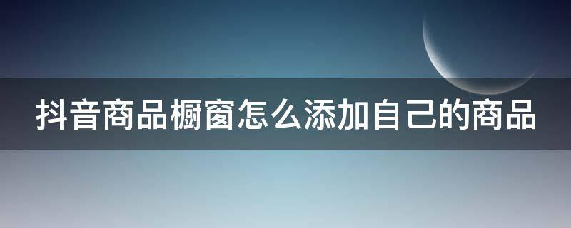 抖音商品橱窗怎么添加自己的商品 抖音商品橱窗怎样添加自己的商品