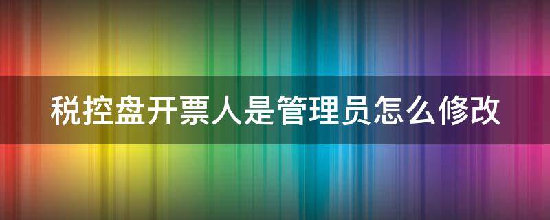 税控盘开票人是管理员怎么修改（税控盘发票管理员怎么改）