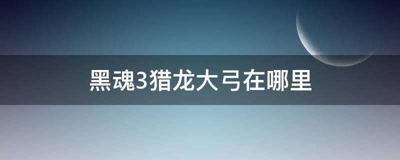 黑魂3猎龙大弓在哪里 黑暗之魂3猎龙大弓在哪里