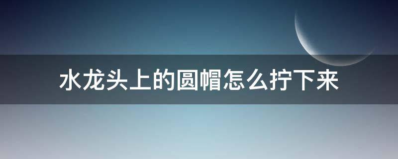 水龙头上的圆帽怎么拧下来（水龙头上的圆帽怎么拧下来视频）