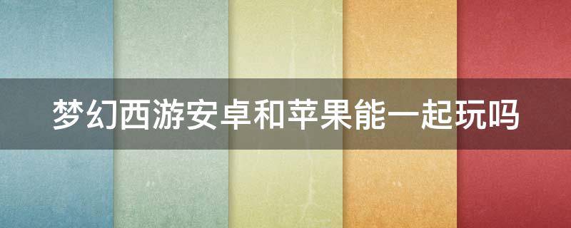 梦幻西游安卓和苹果能一起玩吗 梦幻西游安卓跟苹果可以一起玩吗