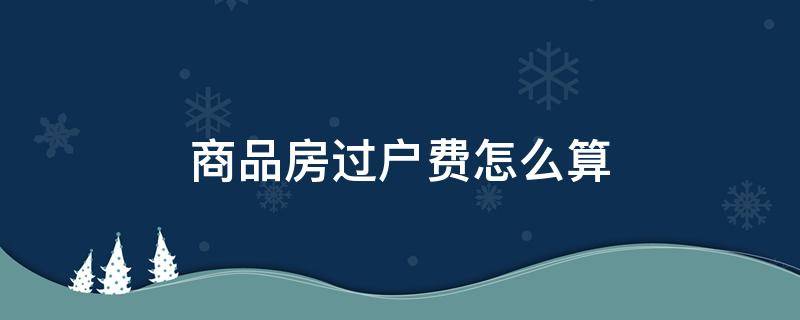 商品房过户费怎么算 商品房过户费怎么算2022