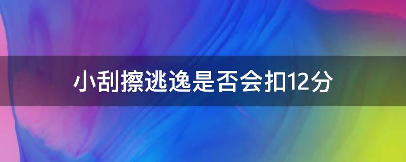 小刮擦逃逸是否会扣12分 小刮擦逃逸会扣12分吗为什么要拘留