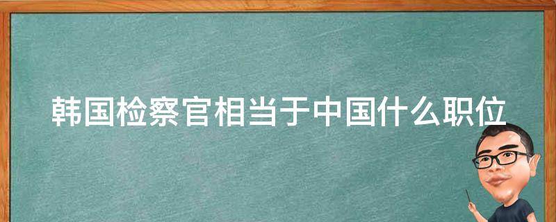 韩国检察官相当于中国什么职位（韩国检察官相当于中国什么职位?）