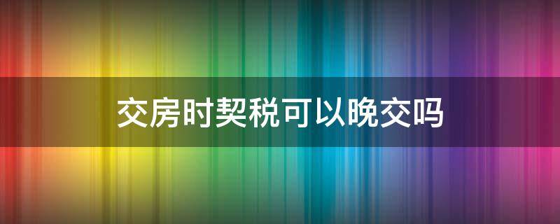 交房时契税可以晚交吗 交房可以晚点交契税吗