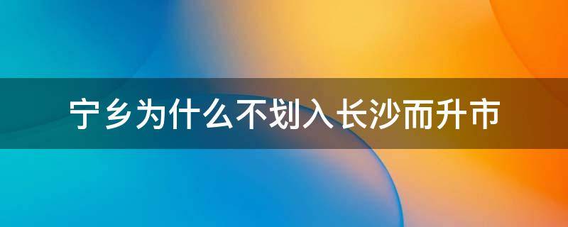 宁乡为什么不划入长沙而升市（宁乡市可能最变成长沙的区吗）