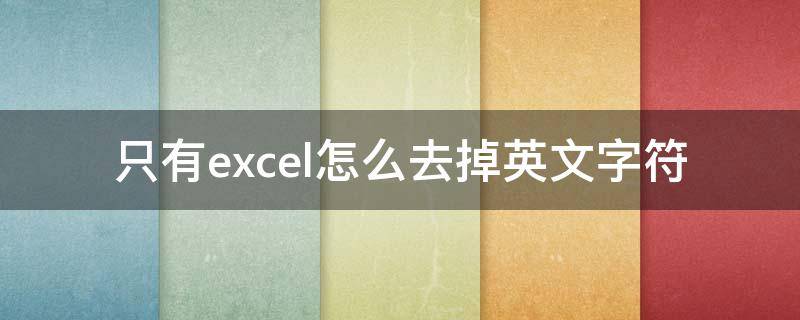 只有excel怎么去掉英文字符（excel怎么去除英文,只保留中文）