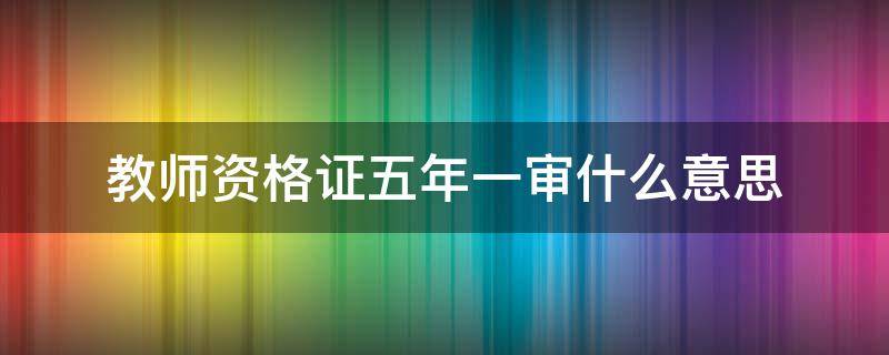 教师资格证五年一审什么意思 教师资格证书五年一审什么意思