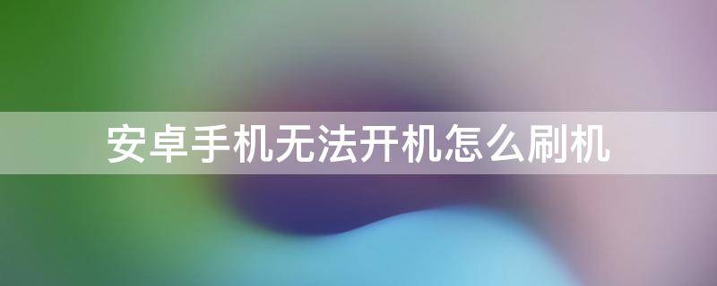 安卓手机无法开机怎么刷机 安卓手机没办法开机怎么刷机