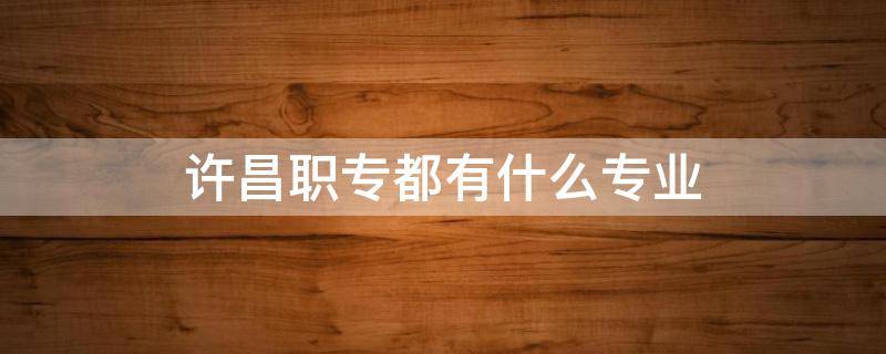 许昌职专都有什么专业 许昌职业学院都有什么专业