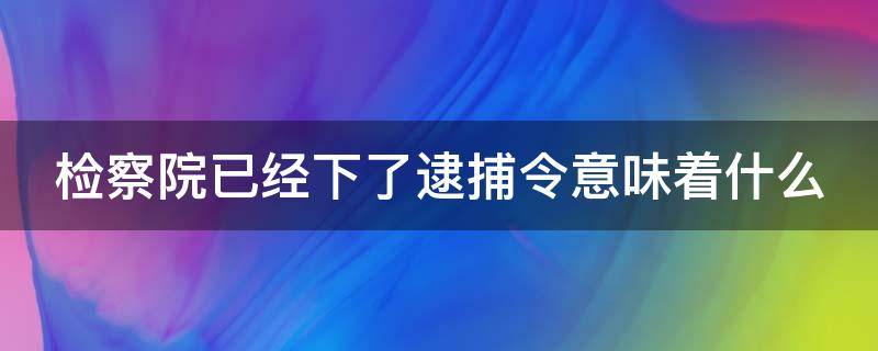 检察院已经下了逮捕令意味着什么 检察院下了逮捕令是不是就快要判刑了