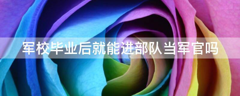 军校毕业后就能进部队当军官吗 军校毕业后就能进部队当军官吗女生