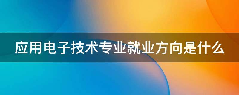 应用电子技术专业就业方向是什么 应用电子技术专业就业方向是什么专业