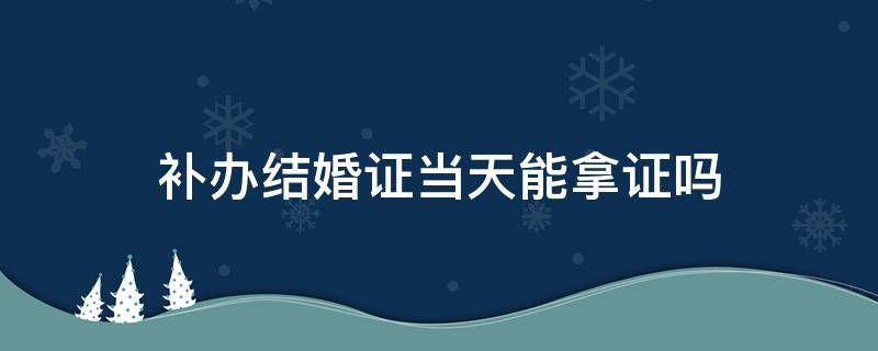 补办结婚证当天能拿证吗 补办结婚证当天可以拿到证吗