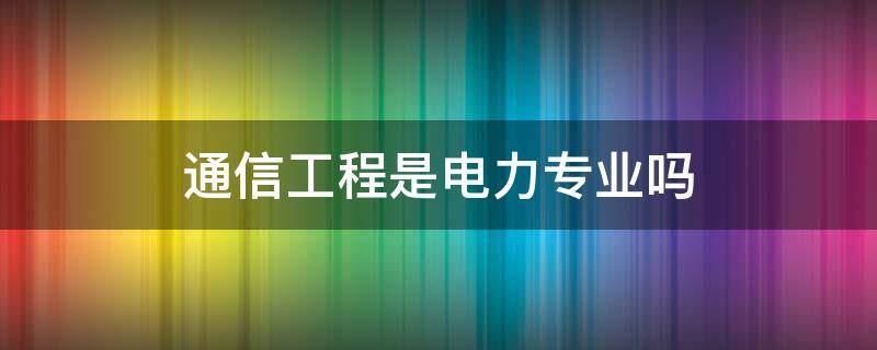 通信工程是电力专业吗 通信工程是什么专业?