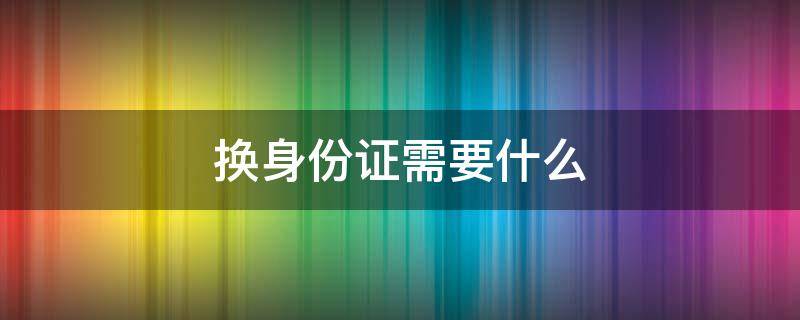 换身份证需要什么（换身份证需要什么证件和材料）