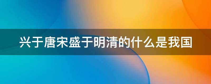 兴于唐宋盛于明清的什么是我国（兴于唐宋盛于明清的什么是我国的）