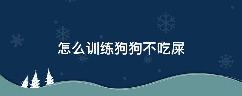 怎么训练狗狗不吃屎（怎么能让狗狗不吃屎）