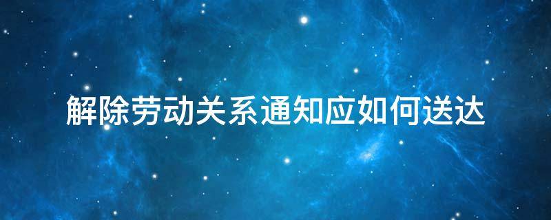 解除劳动关系通知应如何送达 解除劳动关系通知书范本